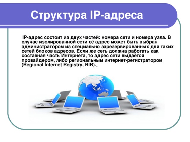  Структура IP- адреса  IP-адрес состоит из двух частей: номера сети и номера узла. В случае изолированной сети её адрес может быть выбран администратором из специально зарезервированных для таких сетей блоков адресов. Если же сеть должна работать как составная часть Интернета, то адрес сети выдаётся провайдером, либо региональным интернет-регистратором (Regional Internet Registry, RIR).  