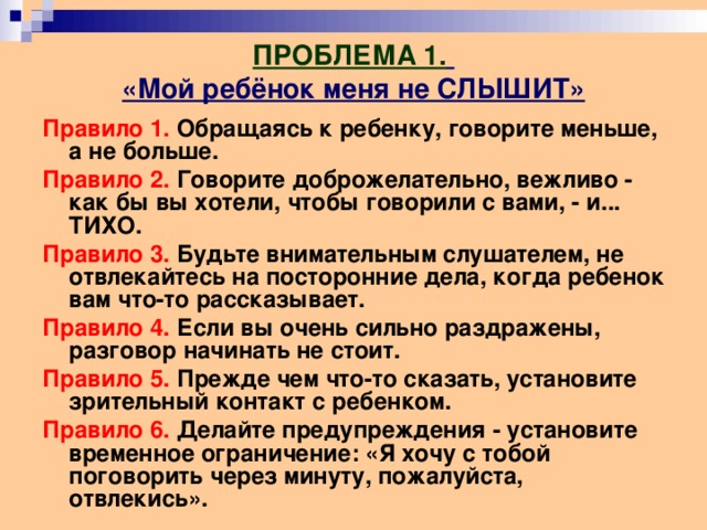 ПРОБЛЕМА 1.   «Мой ребёнок меня не СЛЫШИТ» Правило 1. Обращаясь к ребенку, говорите меньше, а не больше. Правило 2. Говорите доброжелательно, вежливо - как бы вы хотели, чтобы говорили с вами, - и... ТИХО. Правило 3. Будьте внимательным слушателем, не отвлекайтесь на посторонние дела, когда ребенок вам что-то рассказывает. Правило 4. Если вы очень сильно раздражены, разговор начинать не стоит. Правило 5. Прежде чем что-то сказать, установите зрительный контакт с ребенком. Правило 6. Делайте предупреждения - установите временное ограничение: «Я хочу с тобой поговорить через минуту, пожалуйста, отвлекись». 