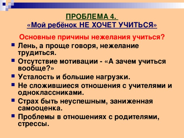 ПРОБЛЕМА 4.  «Мой ребёнок НЕ ХОЧЕТ УЧИТЬСЯ» Основные причины нежелания учиться? Лень, а проще говоря, нежелание трудиться. Отсутствие мотивации - «А зачем учиться вообще?» Усталость и большие нагрузки. Не сложившиеся отношения с учителями и одноклассниками. Страх быть неуспешным, заниженная самооценка. Проблемы в отношениях с родителями, стрессы. 