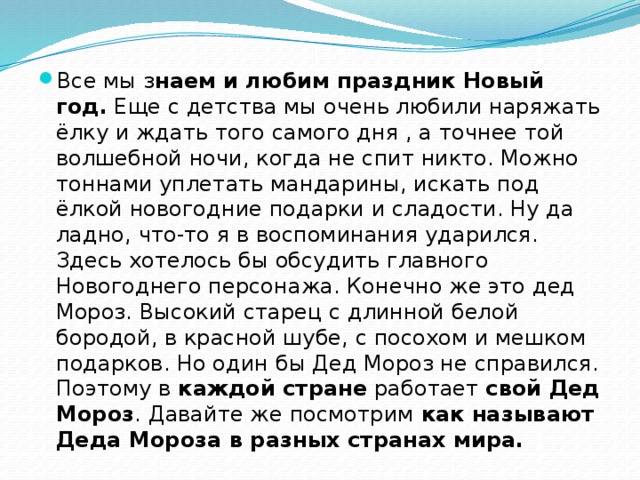 Все мы з наем и любим праздник Новый год.  Еще с детства мы очень любили наряжать ёлку и ждать того самого дня , а точнее той волшебной ночи, когда не спит никто. Можно тоннами уплетать мандарины, искать под ёлкой новогодние подарки и сладости. Ну да ладно, что-то я в воспоминания ударился. Здесь хотелось бы обсудить главного Новогоднего персонажа. Конечно же это дед Мороз. Высокий старец с длинной белой бородой, в красной шубе, с посохом и мешком подарков. Но один бы Дед Мороз не справился. Поэтому в  каждой стране  работает  свой Дед Мороз . Давайте же посмотрим  как называют Деда Мороза в разных странах мира. 