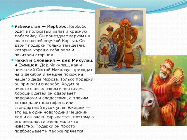 Узбекистан — Кербобо . Кербобо одет в полосатый халат и красную тюбетейку. Он приездает верхом на осле со своей внучкой Коргыз. Он дарит подарки только тем детям, которые хорошо себя вели и почитали старших. Чехия и Словакия — дед Микулаш и Ежишек.  Дед Микулаш, как и немецкий Святой Николаус приходит на 6 декабря и внешне похож на нашего деда Мороза. Только подарки он приности в коробе. Ходит он вместе с ангелочком и чертиком. Хороших детей он одаривает подарками и сладостями, а плохим детям дарит картофель или стандартный кусок угля. Ежишек — это еще один новогодний Чешский дед и он очень скрывается, поэтому о его внешности очень мало что известно. Подарки он просто подбрасывает и так же прячется. 