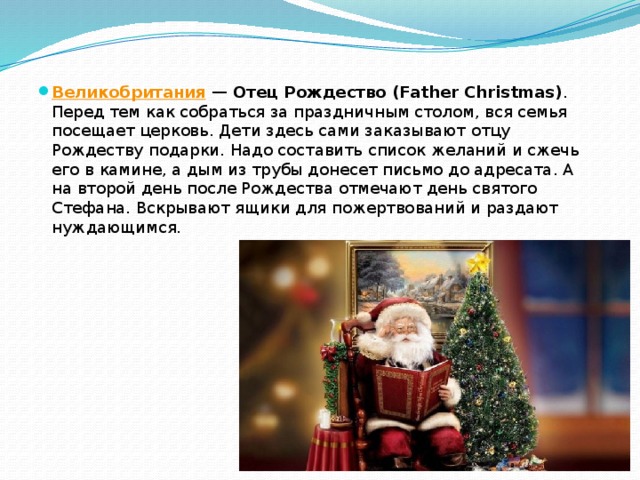 Великобритания  — Отец Рождество (Father Christmas) . Перед тем как собраться за праздничным столом, вся семья посещает церковь. Дети здесь сами заказывают отцу Рождеству подарки. Надо составить список желаний и сжечь его в камине, а дым из трубы донесет письмо до адресата. А на второй день после Рождества отмечают день святого Стефана. Вскрывают ящики для пожертвований и раздают нуждающимся. 