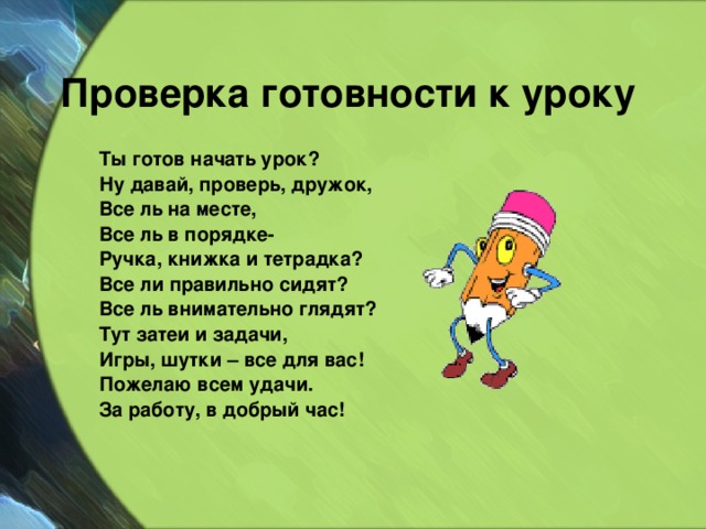Проверка готовности к уроку Ты готов начать урок? Ну давай, проверь, дружок, Все ль на месте, Все ль в порядке- Ручка, книжка и тетрадка? Все ли правильно сидят? Все ль внимательно глядят? Тут затеи и задачи, Игры, шутки – все для вас! Пожелаю всем удачи. За работу, в добрый час! 