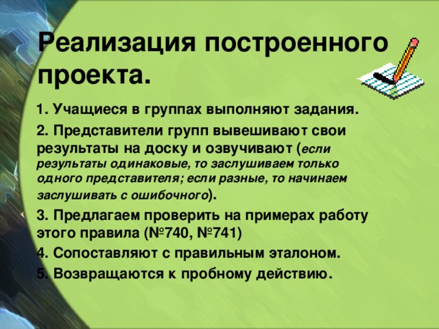 Реализация построенного проекта.  1. Учащиеся в группах выполняют задания.  2. Представители групп вывешивают свои результаты на доску и озвучивают ( если результаты одинаковые, то заслушиваем только одного представителя; если разные, то начинаем заслушивать с ошибочного ).  3. Предлагаем проверить на примерах работу этого правила (№740, №741)  4. Сопоставляют с правильным эталоном.  5. Возвращаются к пробному действию. 