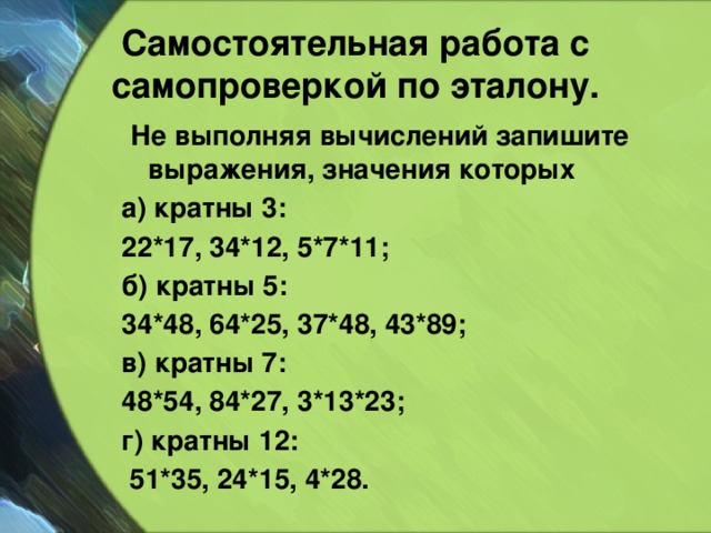 Самостоятельная работа с самопроверкой по эталону.  Не выполняя вычислений запишите выражения, значения которых а) кратны 3: 22*17, 34*12, 5*7*11; б) кратны 5: 34*48, 64*25, 37*48, 43*89; в) кратны 7: 48*54, 84*27, 3*13*23; г) кратны 12:  51*35, 24*15, 4*28.  