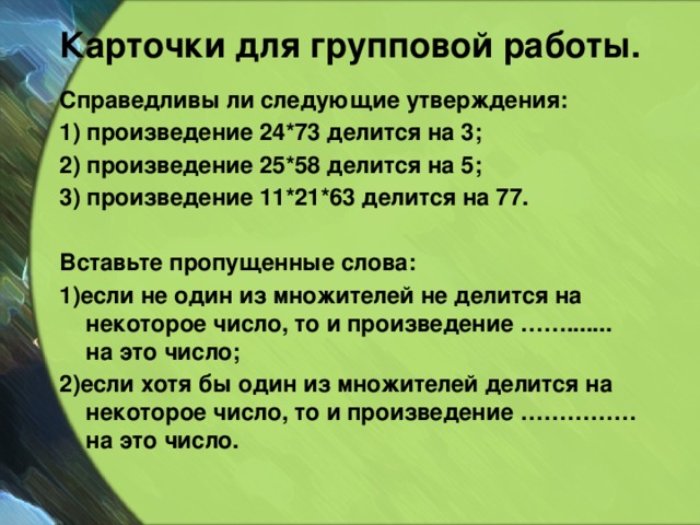 Карточки для групповой работы. Справедливы ли следующие утверждения: 1) произведение 24*73 делится на 3; 2) произведение 25*58 делится на 5; 3) произведение 11*21*63 делится на 77.  Вставьте пропущенные слова: 1)если не один из множителей не делится на некоторое число, то и произведение ……....... на это число; 2)если хотя бы один из множителей делится на некоторое число, то и произведение …………… на это число.  