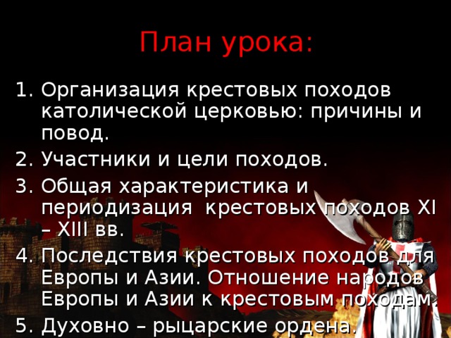 План урока: Организация крестовых походов католической церковью: причины и повод. Участники и цели походов. Общая характеристика и периодизация крестовых походов XI – XIII вв. 4. Последствия крестовых походов для Европы и Азии. Отношение народов Европы и Азии к крестовым походам. 5. Духовно – рыцарские ордена. 