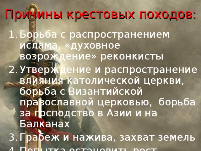 Причины крестовых походов: Борьба с распространением ислама, «духовное возрождение» реконкисты Утверждение и распространение влияния католической церкви, борьба с Византийской православной церковью, борьба за господство в Азии и на Балканах Грабеж и нажива, захват земель Попытка остановить рост влияния турков–сельджуков в Малой Азии 