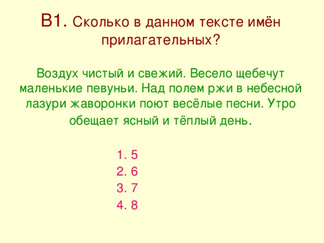 В1. Сколько в данном тексте имён прилагательных?   Воздух чистый и свежий. Весело щебечут маленькие певуньи. Над полем ржи в небесной лазури жаворонки поют весёлые песни. Утро обещает ясный и тёплый день . 1. 5 2. 6 3. 7 4. 8 