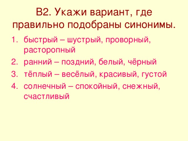 В2. Укажи вариант, где правильно подобраны синонимы. быстрый – шустрый, проворный, расторопный ранний – поздний, белый, чёрный тёплый – весёлый, красивый, густой солнечный – спокойный, снежный, счастливый 