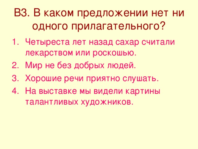 В3. В каком предложении нет ни одного прилагательного? Четыреста лет назад сахар считали лекарством или роскошью. Мир не без добрых людей. Хорошие речи приятно слушать. На выставке мы видели картины талантливых художников. 