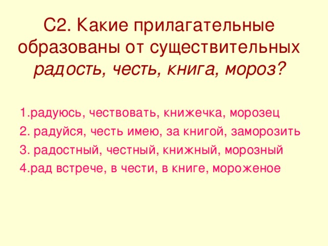 С2. Какие прилагательные образованы от существительных радость, честь, книга, мороз? 1.радуюсь, чествовать, книжечка, морозец 2. радуйся, честь имею, за книгой, заморозить 3. радостный, честный, книжный, морозный 4.рад встрече, в чести, в книге, мороженое 