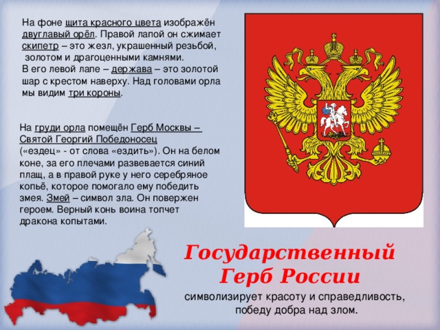На фоне щита красного цвета изображён двуглавый орёл . Правой лапой он сжимает скипетр – это жезл, украшенный резьбой,  золотом и драгоценными камнями. В его левой лапе – держава – это золотой шар с крестом наверху. Над головами орла мы видим три короны . На груди орла помещён Герб Москвы – Святой Георгий Победоносец  («ездец» - от слова «ездить»). Он на белом коне, за его плечами развевается синий плащ, а в правой руке у него серебряное копьё, которое помогало ему победить змея. Змей – символ зла. Он повержен героем. Верный конь воина топчет дракона копытами. Государственный Герб России символизирует красоту и справедливость, победу добра над злом. 
