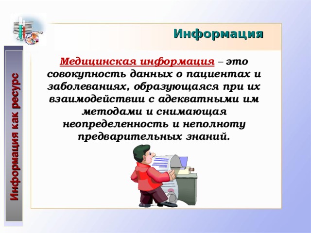 Информация как ресурс Информация Медицинская информация  – это совокупность данных о пациентах и заболеваниях, образующаяся  при их взаимодействии с адекватными им методами и снимающая  неопределенность и неполноту предварительных знаний.   
