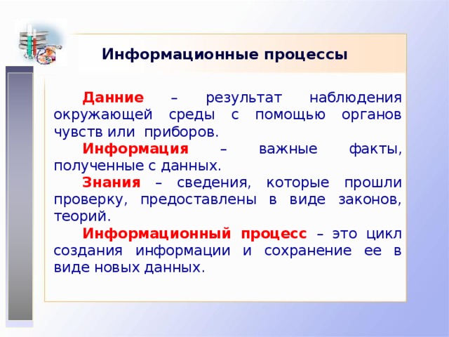 Информационные процессы Данние – результат наблюдения окружающей среды с помощью органов чувств или приборов. Информация – важные факты, полученные с данных. Знания – сведения, которые прошли проверку, предоставлены в виде законов, теорий. Информационный процесс – это цикл создания информации и сохранение ее в виде новых данных.  