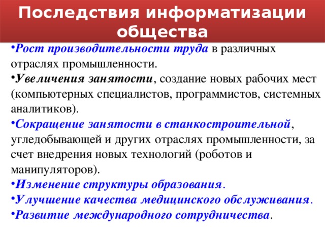 Последствия информатизации общества Рост производительности труда в различных отраслях промышленности. Увеличения занятости , создание новых рабочих мест (компьютерных специалистов, программистов, системных аналитиков). Сокращение занятости в станкостроительной , угледобывающей и других отраслях промышленности, за счет внедрения новых технологий (роботов и манипуляторов). Изменение структуры образования . Улучшение качества медицинского обслуживания . Развитие международного сотрудничества . 