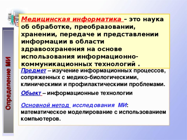 Определение МИ Медицинская информатика –  это наука об обработке, преобразовании, хранении, передаче и представлении информации в области здравоохранения на основе использования информационно- коммуникационных технологий . Предмет  – изучение информационных процессов, сопряженных с медико-биологическими, клиническими и профилактическими проблемами. Обьект  – информационные технологии Основной метод  исследования МИ : математическое  моделирование с использованием  компьютеров .  