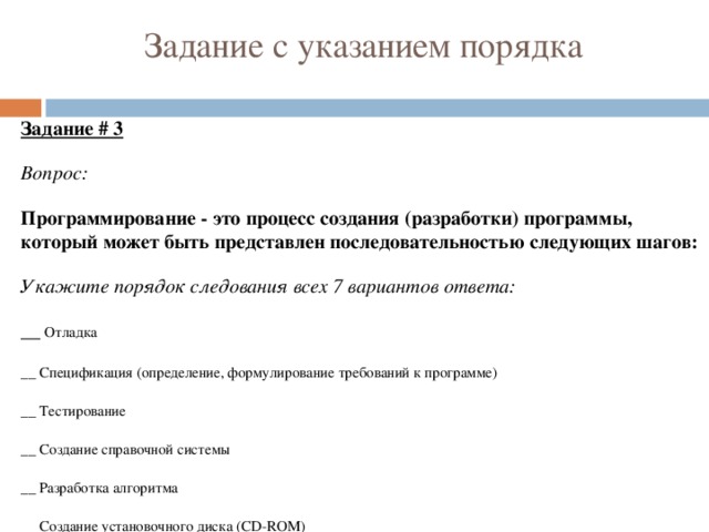 Задание с указанием порядка Задание # 3 Вопрос: Программирование - это процесс создания (разработки) программы, который может быть представлен последовательностью следующих шагов: Укажите порядок следования всех 7 вариантов ответа: __ Отладка __ Спецификация (определение, формулирование требований к программе) __ Тестирование __ Создание справочной системы __ Разработка алгоритма __ Создание установочного диска (CD-ROM) __ Кодирование (запись алгоритма на языке программирования). 