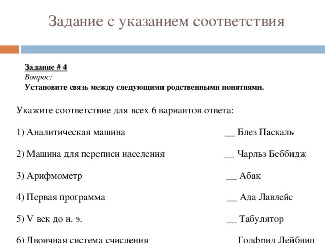 Задание с указанием соответствия Задание # 4 Вопрос: Установите связь между следующими родственными понятиями. Укажите соответствие для всех 6 вариантов ответа: 1) Аналитическая машина __ Блез Паскаль 2) Машина для переписи населения __ Чарльз Беббидж 3) Арифмометр __ Абак 4) Первая программа __ Ада Лавлейс 5) V век до н. э. __ Табулятор 6) Двоичная система счисления __ Годфрид Лейбниц 