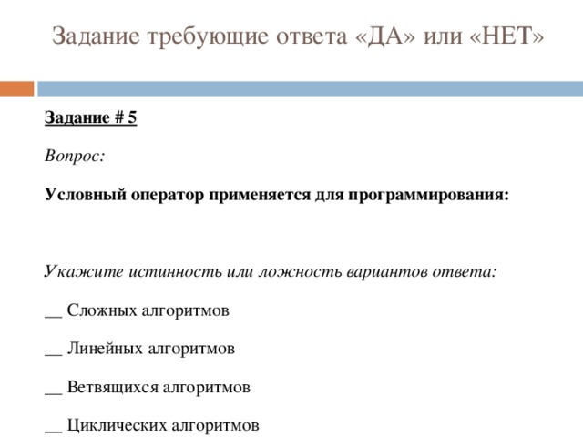 Задание требующие ответа «ДА» или «НЕТ» Задание # 5 Вопрос: Условный оператор применяется для программирования: Укажите истинность или ложность вариантов ответа: __ Сложных алгоритмов __ Линейных алгоритмов __ Ветвящихся алгоритмов __ Циклических алгоритмов 
