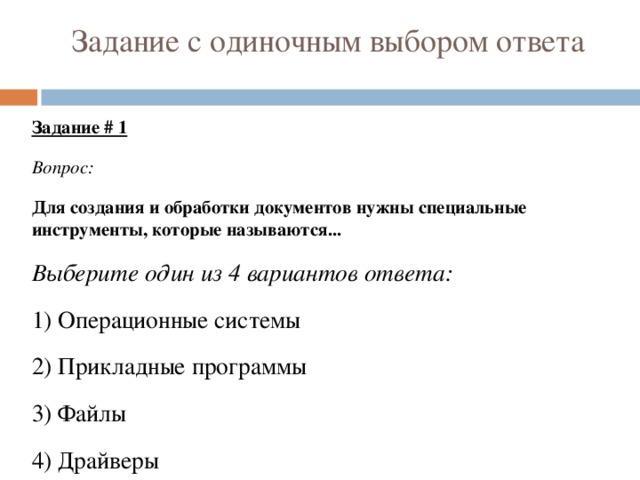 Задание с одиночным выбором ответа Задание # 1 Вопрос: Для создания и обработки документов нужны специальные инструменты, которые называются. Выберите один из 4 вариантов ответа: 1) Операционные системы 2) Прикладные программы 3) Файлы 4) Драйверы 