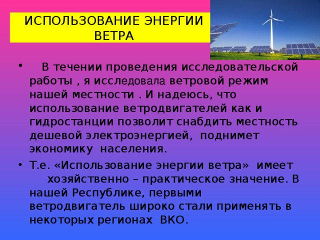 ИСПОЛЬЗОВАНИЕ ЭНЕРГИИ ВЕТРА  В течении проведения исследовательской работы , я иссл едовала ветровой режим нашей местности . И надеюсь, что использование ветродвигателей как и гидростанции позволит снабдить местность дешевой электроэнергией, поднимет экономику населения. Т.е. «Использование энергии ветра» имеет хозяйственно – практическое значение. В нашей Республике, первыми ветродвигатель широко стали применять в некоторых регионах ВКО. 