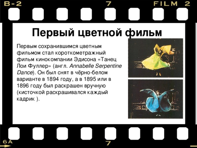 Первый цветной фильм Первым сохранившимся цветным фильмом стал короткометражный фильм кинокомпании Эдисона «Танец Лои Фуллер» (англ.  Annabelle Serpentine Dance ). Он был снят в чёрно-белом варианте в 1894 году, а в 1895 или в 1896 году был раскрашен вручную (кисточкой раскрашивался каждый кадрик ). 