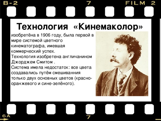 Технология «Кинемаколор» изобретёна в 1906 году, была первой в мире системой цветного кинематографа, имевшая коммерческий успех. Технология изобретена англичанином Джорджем Смитом . Система имела недостаток: все цвета создавались путём смешиванния только двух основных цветов (красно-оранжевого и сине-зелёного). 