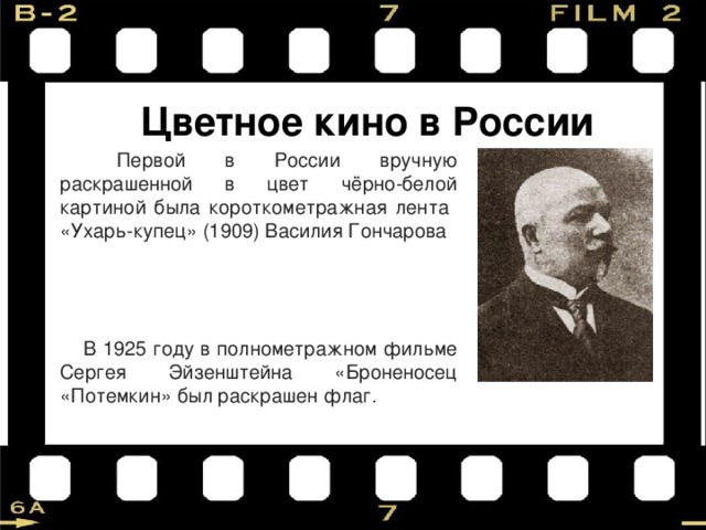 Цветное кино в России  Первой в России вручную раскрашенной в цвет чёрно-белой картиной была короткометражная лента «Ухарь-купец»  (1909) Василия Гончарова  В 1925 году в полнометражном фильме Сергея Эйзенштейна «Броненосец «Потемкин» был раскрашен флаг. 
