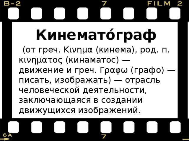   Кинемато́граф  (от греч. Κινημα (кинема), род. п. κινηματος (кинаматос) — движение и греч. Γραφω (графо) — писать, изображать) — отрасль человеческой деятельности, заключающаяся в создании движущихся изображений. 