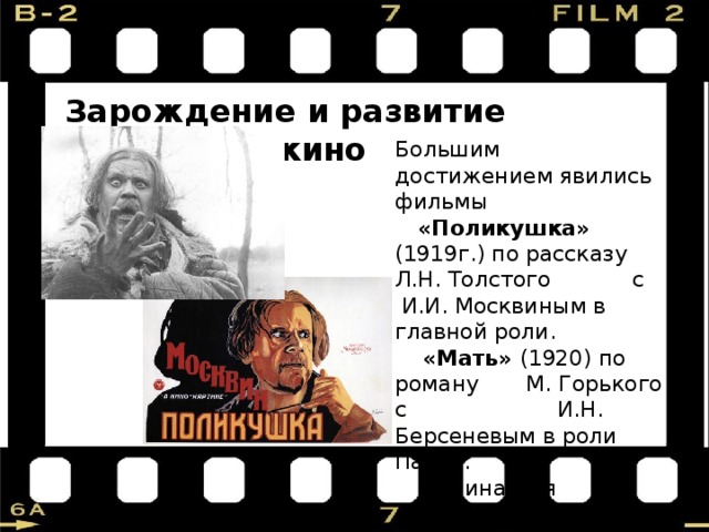  Зарождение и развитие советского кино  Большим достижением явились фильмы  «Поликушка» (1919г.) по рассказу Л.Н. Толстого с И.И. Москвиным в главной роли.  «Мать» (1920) по роману М. Горького с И.Н. Берсеневым в роли Павла.  Начинается производство фильмов для детей. 
