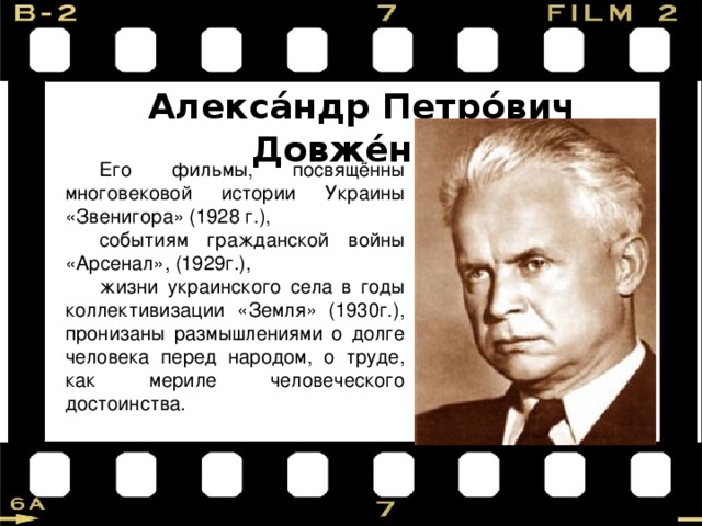 Алекса́ндр Петро́вич Довже́нко  Его фильмы, посвящённы многовековой истории Украины «Звенигора» (1928 г.), событиям гражданской войны «Арсенал», (1929г.), жизни украинского села в годы коллективизации «Земля» (1930г.), пронизаны размышлениями о долге человека перед народом, о труде, как мериле человеческого достоинства. 