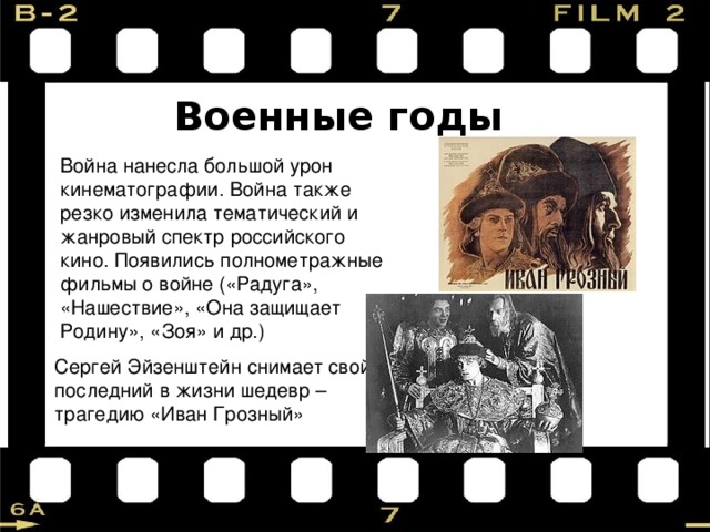 Военные годы Война нанесла большой урон кинематографии. Война также резко изменила тематический и жанровый спектр российского кино. Появились полнометражные фильмы о войне («Радуга», «Нашествие», «Она защищает Родину», «Зоя» и др.) Сергей Эйзенштейн снимает свой последний в жизни шедевр – трагедию «Иван Грозный» 