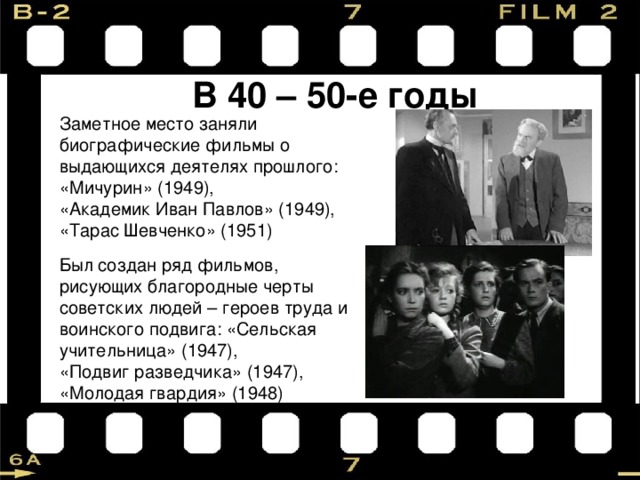 В 40 – 50-е годы Заметное место заняли биографические фильмы о выдающихся деятелях прошлого: «Мичурин» (1949), «Академик Иван Павлов» (1949), «Тарас Шевченко» (1951) Был создан ряд фильмов, рисующих благородные черты советских людей – героев труда и воинского подвига: «Сельская учительница» (1947), «Подвиг разведчика» (1947), «Молодая гвардия» (1948) 