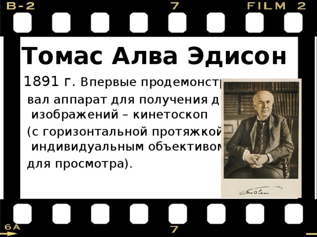 Томас Алва Эдисон  1891 г. Впервые продемонстриро-  вал аппарат для получения движущихся изображений – кинетоскоп  (с горизонтальной протяжкой плёнки и индивидуальным объективом  для просмотра). 