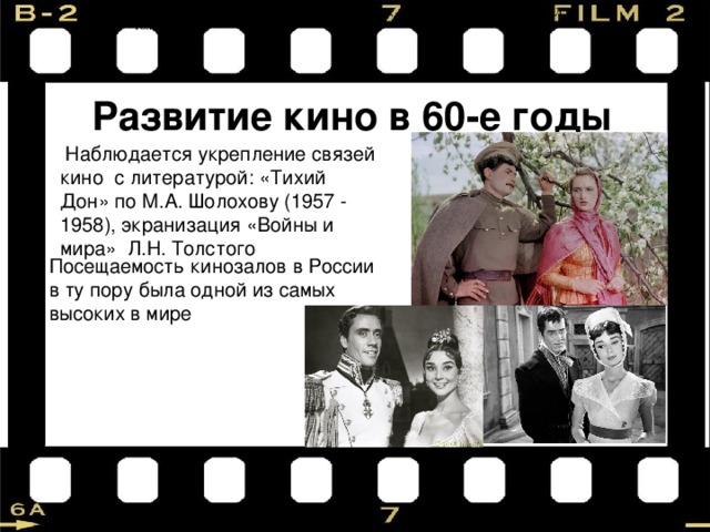 «Тихий Дон» по М.А. Шолохову (1957-58), экранизация «Войны и мира» Л.Н. Толстого. Развитие кино в 60-е годы  Наблюдается укрепление связей кино с литературой: «Тихий Дон» по М.А. Шолохову (1957 - 1958), экранизация «Войны и мира» Л.Н. Толстого Посещаемость кинозалов в России в ту пору была одной из самых высоких в мире 