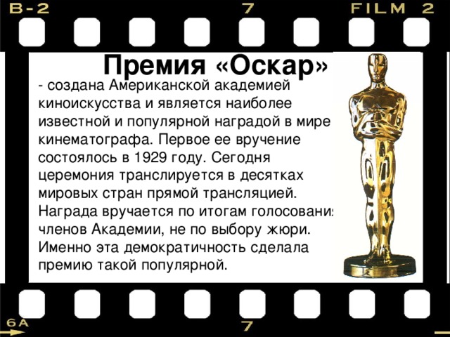 Премия «Оскар» - создана Американской академией киноискусства и является наиболее известной и популярной наградой в мире кинематографа. Первое ее вручение состоялось в 1929 году. Сегодня церемония транслируется в десятках мировых стран прямой трансляцией. Награда вручается по итогам голосования членов Академии, не по выбору жюри. Именно эта демократичность сделала премию такой популярной. 