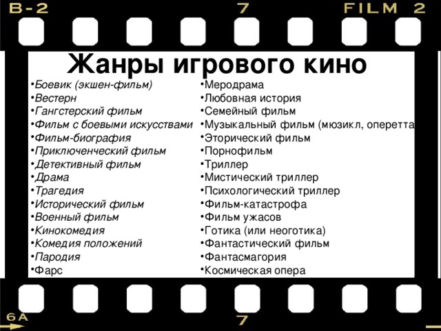 Жанры игрового кино Боевик (экшен-фильм) Вестерн Гангстерский фильм Фильм с боевыми искусствами Фильм-биография Приключенческий фильм Детективный фильм Драма Трагедия Исторический фильм Военный фильм Кинокомедия Комедия положений Пародия  Фарс Меродрама Любовная история Семейный фильм Музыкальный фильм (мюзикл, оперетта) Эторический фильм Порнофильм Триллер Мистический триллер Психологический триллер Фильм-катастрофа Фильм ужасов Готика (или неоготика) Фантастический фильм Фантасмагория Космическая опера 