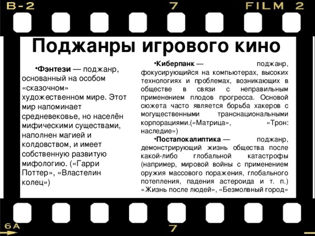 Поджанры игрового кино Киберпанк  — поджанр, фокусирующийся на компьютерах, высоких технологиях и проблемах, возникающих в обществе в связи с неправильным применением плодов прогресса. Основой сюжета часто является борьба хакеров с могущественными транснациональными корпорациями.(«Матрица», «Трон: наследие») Постапокалиптика  — поджанр, демонстрирующий жизнь общества после какой-либо глобальной катастрофы (например, мировой войны с применением оружия массового поражения, глобального потепления, падения астероида и т. п.) «Жизнь после людей», «Безмолвный город» Фэнтези  — поджанр, основанный на особом «сказочном» художественном мире. Этот мир напоминает средневековье, но населён мифическими существами, наполнен магией и колдовством, и имеет собственную развитую мифологию. («Гарри Поттер», «Властелин колец») 