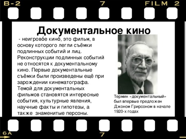 Документальное кино  - неигрово́е кино́, это фильм, в основу которого легли съёмки подлинных событий и лиц. Реконструкции подлинных событий не относятся к документальному кино. Первые документальные съёмки были произведены ещё при зарождении кинематографа. Темой для документальных фильмов становятся интересные события, культурные явления, научные факты и гипотезы, а также знаменитые персоны. Термин «документальный» был впервые предложен Джоном Грирсоном в начале 1920-х годах 