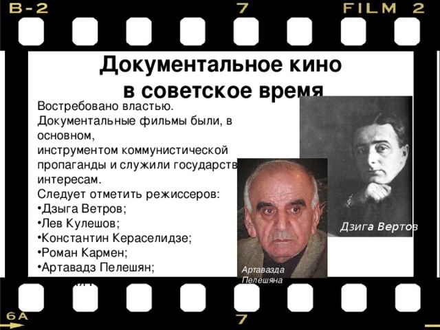 Документальное кино в советское время Востребовано властью. Документальные фильмы были, в основном, инструментом коммунистической пропаганды и служили государственным интересам. Следует отметить режиссеров: Дзыга Ветров; Лев Кулешов; Константин Кераселидзе; Роман Кармен; Артавадз Пелешян; Михаил Ромма Дзига Вертов Артавазда Пелешяна 