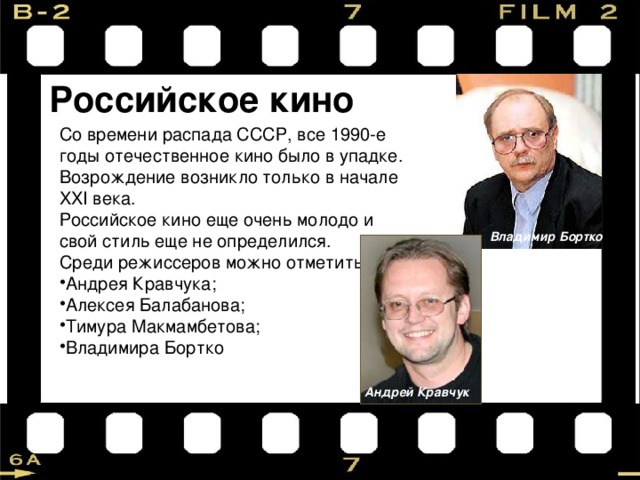 Российское кино Со времени распада СССР, все 1990-е годы отечественное кино было в упадке. Возрождение возникло только в начале XXI века. Российское кино еще очень молодо и свой стиль еще не определился. Среди режиссеров можно отметить: Андрея Кравчука; Алексея Балабанова; Тимура Макмамбетова; Владимира Бортко Владимир Бортко Андрей Кравчук 