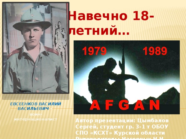Навечно 18-летний…   ЕВСЕЕНКОВ ВАСИЛИЙ ВАСИЛЬЕВИЧ – воин-интернационалист Автор презентации: Цымбалов Сергей, студент гр. 3-1 т ОБОУ СПО «КСХТ» Курской области Руководитель: Нагорных Н.Н. преподаватель 