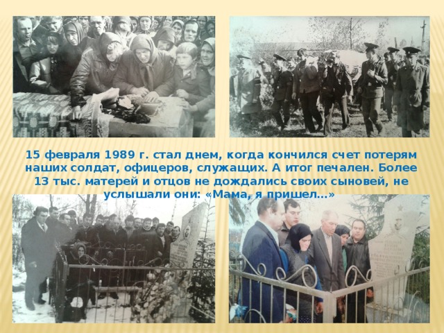 15 февраля 1989 г. стал днем, когда кончился счет потерям наших солдат, офицеров, служащих. А итог печален. Более 13 тыс. матерей и отцов не дождались своих сыновей, не услышали они: «Мама, я пришел…» 
