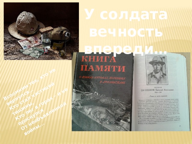 Вспомним тех, кто не вернулся… Кто стал частицей тишины, Кто лег в горах – и не проснулся От необъявленной войны... У солдата вечность впереди… 