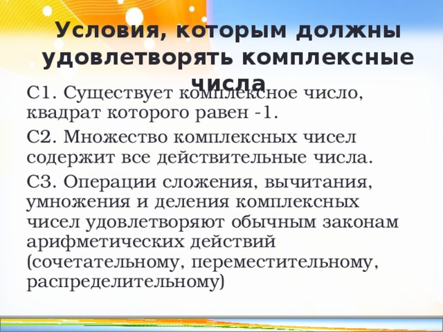 Условия, которым должны удовлетворять комплексные числа С1. Существует комплексное число, квадрат которого равен -1. С2. Множество комплексных чисел содержит все действительные числа. С3. Операции сложения, вычитания, умножения и деления комплексных чисел удовлетворяют обычным законам арифметических действий (сочетательному, переместительному, распределительному) 