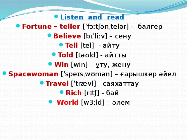 Listen and read Fortune – teller [ˈfɔːtʃənˌtelər] - балгер Believe [bɪˈliːv] – сену Tell [tel] - айту Told [təʊld] - айтты Win [win] – ұту, жеңу Spacewoman [ˈspeɪsˌwʊmən] – ғарышкер әйел Travel [ˈtrævl] - саяхаттау Rich [rɪtʃ] - бай  World [w3ːld] – әлем 