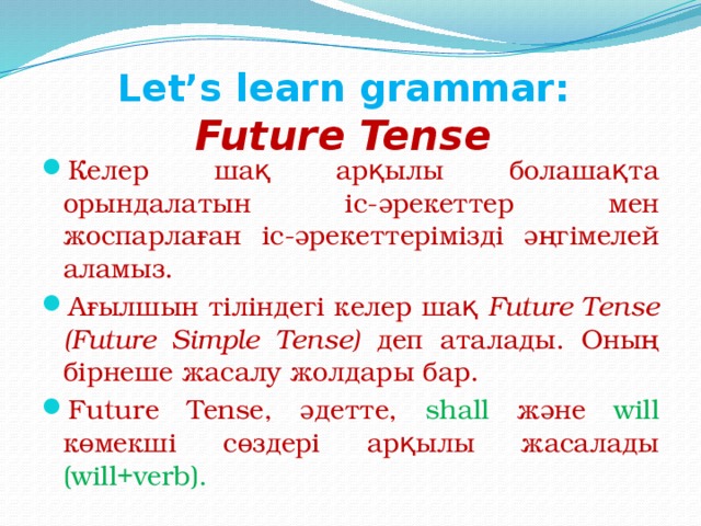Let’s learn grammar:  Future Tense Келер шақ арқылы болашақта орындалатын іс-әрекеттер мен жоспарлаған іс-әрекеттерімізді әңгімелей аламыз. Ағылшын тіліндегі келер шақ Future Tense (Future Simple Tense) деп аталады. Оның бірнеше жасалу жолдары бар. Future Tense, әдетте, shall және will көмекші сөздері арқылы жасалады (will+verb). 