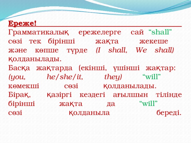 Ереже!  Грамматикалық ережелерге сай “shall”  сөзі тек бірінші жақта жекеше  және көпше түрде (I shall, We shall)  қолданылады.  Басқа жақтарда (екінші, үшінші жақтар:  (you, he/she/it, they) “will”  көмекші сөзі қолданылады.  Бірақ, қазіргі кездегі ағылшын тілінде бірінші жақта да “will”  сөзі қолданыла береді.    
