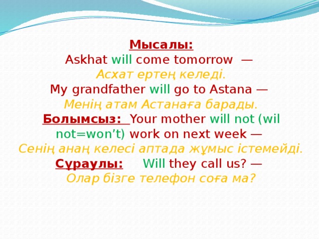 Мысалы:  Askhat will come tomorrow —  Асхат ертең келеді.  My grandfather will go to Astana —  Менің атам Астанаға барады.  Болымсыз: Your mother will not (wil not=won’t) work on next week —  Сенің анаң келесі аптада жұмыс істемейді.  Сұраулы: Will they call us? —  Олар бізге телефон соға ма?   